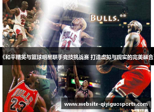 《和平精英与篮球明星联手竞技挑战赛 打造虚拟与现实的完美融合》