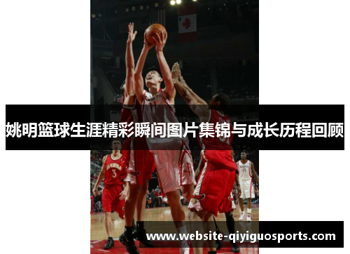 姚明篮球生涯精彩瞬间图片集锦与成长历程回顾