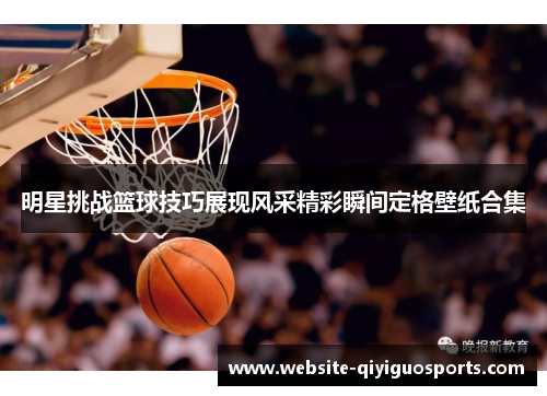 明星挑战篮球技巧展现风采精彩瞬间定格壁纸合集
