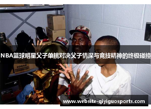 NBA篮球明星父子单挑对决父子情深与竞技精神的终极碰撞