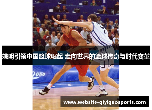 姚明引领中国篮球崛起 走向世界的篮球传奇与时代变革