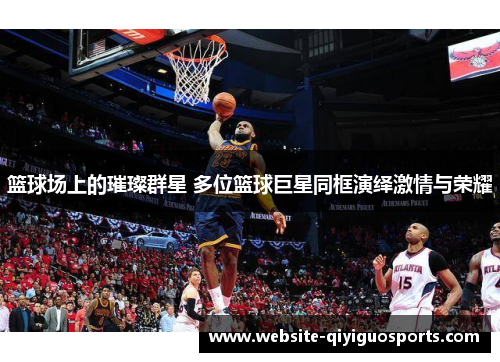 篮球场上的璀璨群星 多位篮球巨星同框演绎激情与荣耀