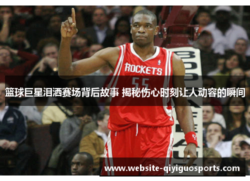 篮球巨星泪洒赛场背后故事 揭秘伤心时刻让人动容的瞬间