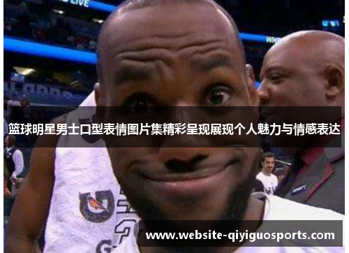 篮球明星男士口型表情图片集精彩呈现展现个人魅力与情感表达