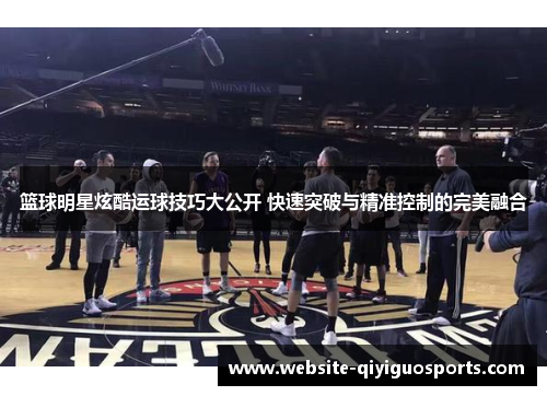 篮球明星炫酷运球技巧大公开 快速突破与精准控制的完美融合
