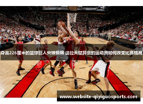 身高226厘米的篮球巨人突破极限 这位天赋异禀的运动员如何改变比赛格局
